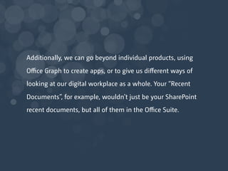 Additionally, we can go beyond individual products, using
Oﬃce Graph to create apps, or to give us diﬀerent ways of
looking at our digital workplace as a whole. Your “Recent
Documents”, for example, wouldn’t just be your SharePoint
recent documents, but all of them in the Oﬃce Suite.
 