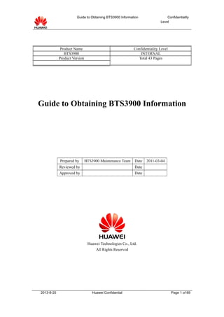 Guide to Obtaining BTS3900 Information Confidentiality
Level
Guide to Obtaining BTS3900 Information
Prepared by BTS3900 Maintenance Team Date 2011-03-04
Reviewed by Date
Approved by Date
Huawei Technologies Co., Ltd.
All Rights Reserved
2013-8-25 Huawei Confidential Page 1 of 69
Product Name Confidentiality Level
BTS3900 INTERNAL
Product Version Total 43 Pages
 