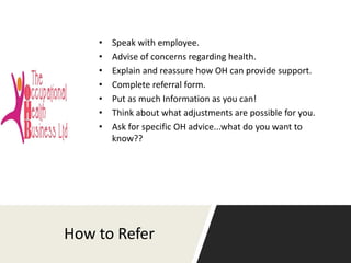 How to Refer
• Speak with employee.
• Advise of concerns regarding health.
• Explain and reassure how OH can provide suppo...