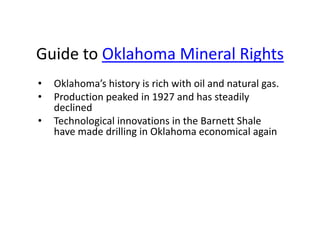 Guide to Oklahoma Mineral Rights
•   Oklahoma’s history is rich with oil and natural gas.
•   Production peaked in 1927 and has steadily
    declined
•   Technological innovations in the Barnett Shale
    have made drilling in Oklahoma economical again
 