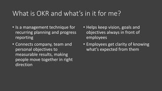What is OKR and what’s in it for me?
• Is a management technique for
recurring planning and progress
reporting
• Connects company, team and
personal objectives to
measurable results, making
people move together in right
direction
• Helps keep vision, goals and
objectives always in front of
employees
• Employees get clarity of knowing
what’s expected from them
 