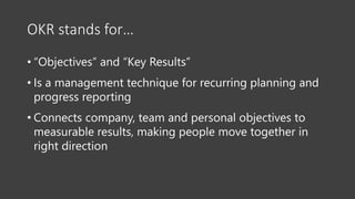 OKR stands for…
• “Objectives” and “Key Results”
• Is a management technique for recurring planning and
progress reporting
• Connects company, team and personal objectives to
measurable results, making people move together in
right direction
 