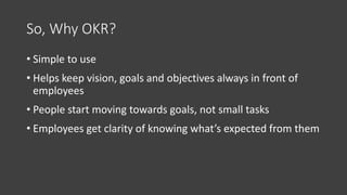 So, Why OKR?
• Simple to use
• Helps keep vision, goals and objectives always in front of
employees
• People start moving towards goals, not small tasks
• Employees get clarity of knowing what’s expected from them
 