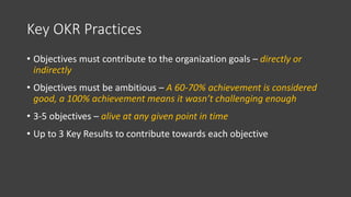 Key OKR Practices
• Objectives must contribute to the organization goals – directly or
indirectly
• Objectives must be ambitious – A 60-70% achievement is considered
good, a 100% achievement means it wasn’t challenging enough
• 3-5 objectives – alive at any given point in time
• Up to 3 Key Results to contribute towards each objective
 