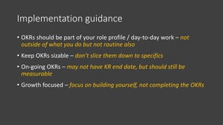 Implementation guidance
• OKRs should be part of your role profile / day-to-day work – not
outside of what you do but not routine also
• Keep OKRs sizable – don’t slice them down to specifics
• On-going OKRs – may not have KR end date, but should still be
measurable
• Growth focused – focus on building yourself, not completing the OKRs
 