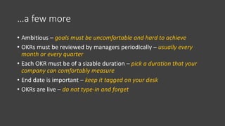 …a few more
• Ambitious – goals must be uncomfortable and hard to achieve
• OKRs must be reviewed by managers periodically – usually every
month or every quarter
• Each OKR must be of a sizable duration – pick a duration that your
company can comfortably measure
• End date is important – keep it tagged on your desk
• OKRs are live – do not type-in and forget
 