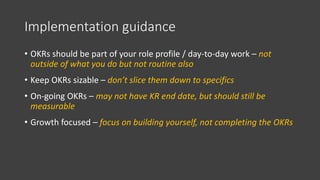 Implementation guidance
• OKRs should be part of your role profile / day-to-day work – not
outside of what you do but not ...