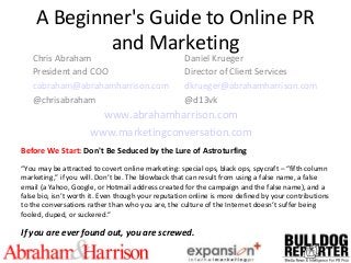 A Beginner's Guide to Online PR
and Marketing
Chris Abraham
President and COO
cabraham@abrahamharrison.com
@chrisabraham
Daniel Krueger
Director of Client Services
dkrueger@abrahamharrison.com
@d13vk
www.abrahamharrison.com
www.marketingconversation.com
Before We Start: Don't Be Seduced by the Lure of Astroturfing
“You may be attracted to covert online marketing: special ops, black ops, spycraft – “fifth column
marketing,” if you will. Don’t be. The blowback that can result from using a false name, a false
email (a Yahoo, Google, or Hotmail address created for the campaign and the false name), and a
false bio, isn’t worth it. Even though your reputation online is more defined by your contributions
to the conversations rather than who you are, the culture of the Internet doesn’t suffer being
fooled, duped, or suckered.”
If you are ever found out, you are screwed.
 