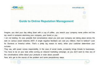 Guide to Online Reputation Management


Imagine, you start your day sitting down with a cup of coffee… you search your company name online and the
top result is someone slamming your company, your brand or you.
I am not kidding; it’s very possible that conversations about you and your company are taking place across the
web on various social networks 24X7. A single negative feedback can cost you millions. Hard to believe? Look
for Dominos or America online. That’s a pretty big reason to worry, when your customer determines your
success.
They say, with power comes responsibility. In the case of social media, prosperity brings threats to businesses.
You have to be on your toes while running an inbound marketing campaign, as you don’t want to miss any of
the conversations online about your products or even about yourself.
Now, let’s get to the source of the problem and some precautionary steps:
 