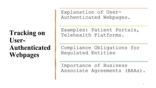 Tracking on
User-
Authenticated
Webpages
6
Explanation of User-
Authenticated Webpages.
Examples: Patient Portals,
Telehealth Platforms.
Compliance Obligations for
Regulated Entities
Importance of Business
Associate Agreements (BAAs).
 