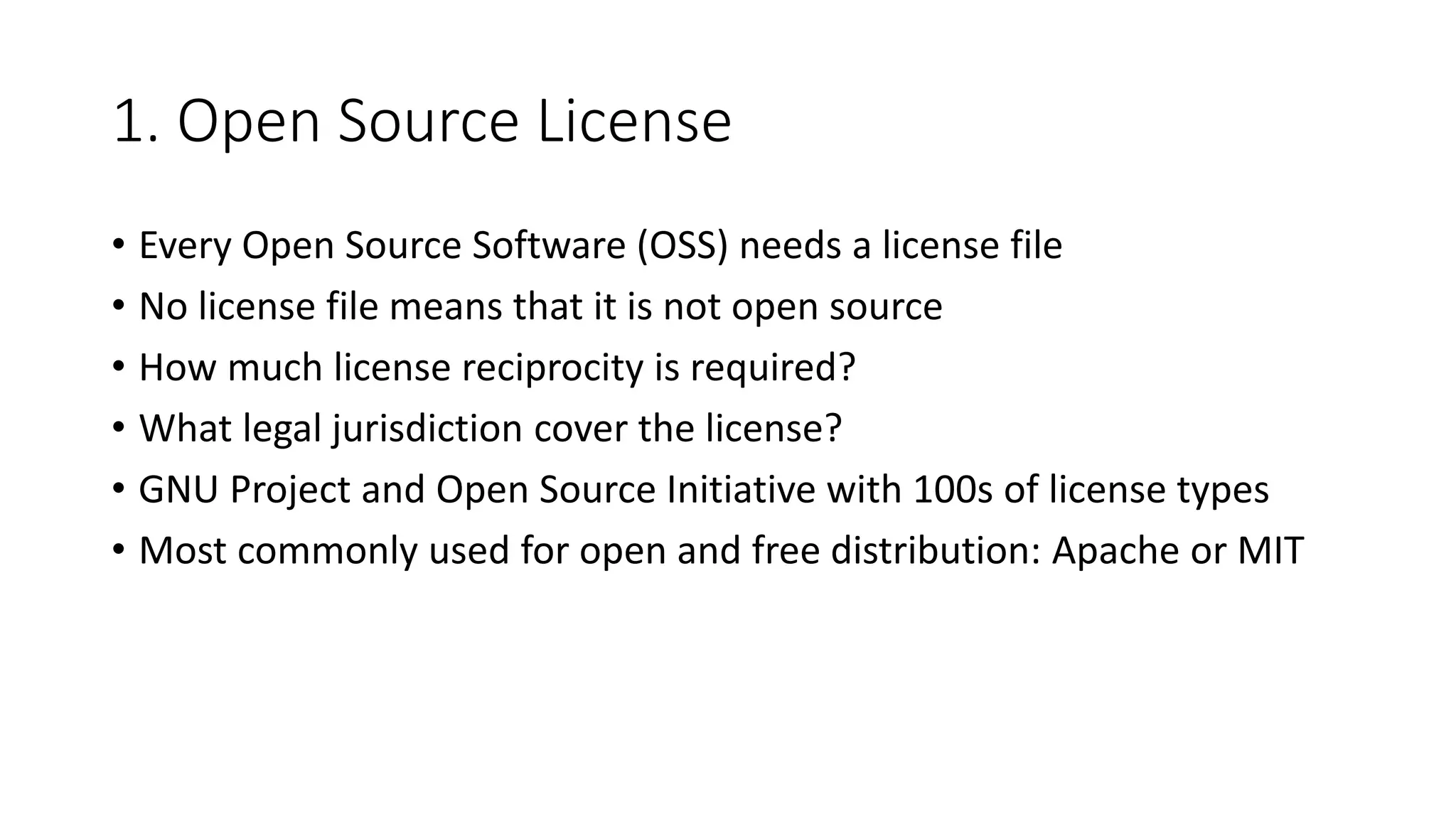 1. Open Source License
• Every Open Source Software (OSS) needs a license file
• No license file means that it is not open source
• How much license reciprocity is required?
• What legal jurisdiction cover the license?
• GNU Project and Open Source Initiative with 100s of license types
• Most commonly used for open and free distribution: Apache or MIT
 