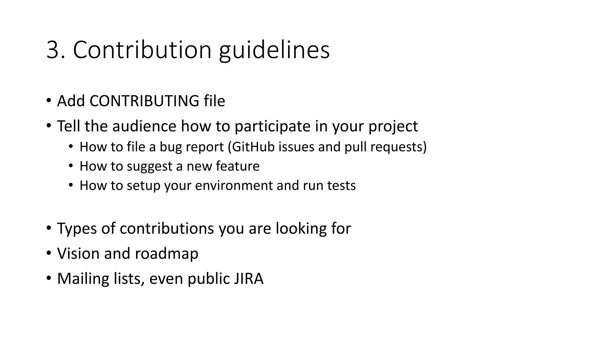 3. Contribution guidelines
• Add CONTRIBUTING file
• Tell the audience how to participate in your project
• How to file a bug report (GitHub issues and pull requests)
• How to suggest a new feature
• How to setup your environment and run tests
• Types of contributions you are looking for
• Vision and roadmap
• Mailing lists, even public JIRA
 