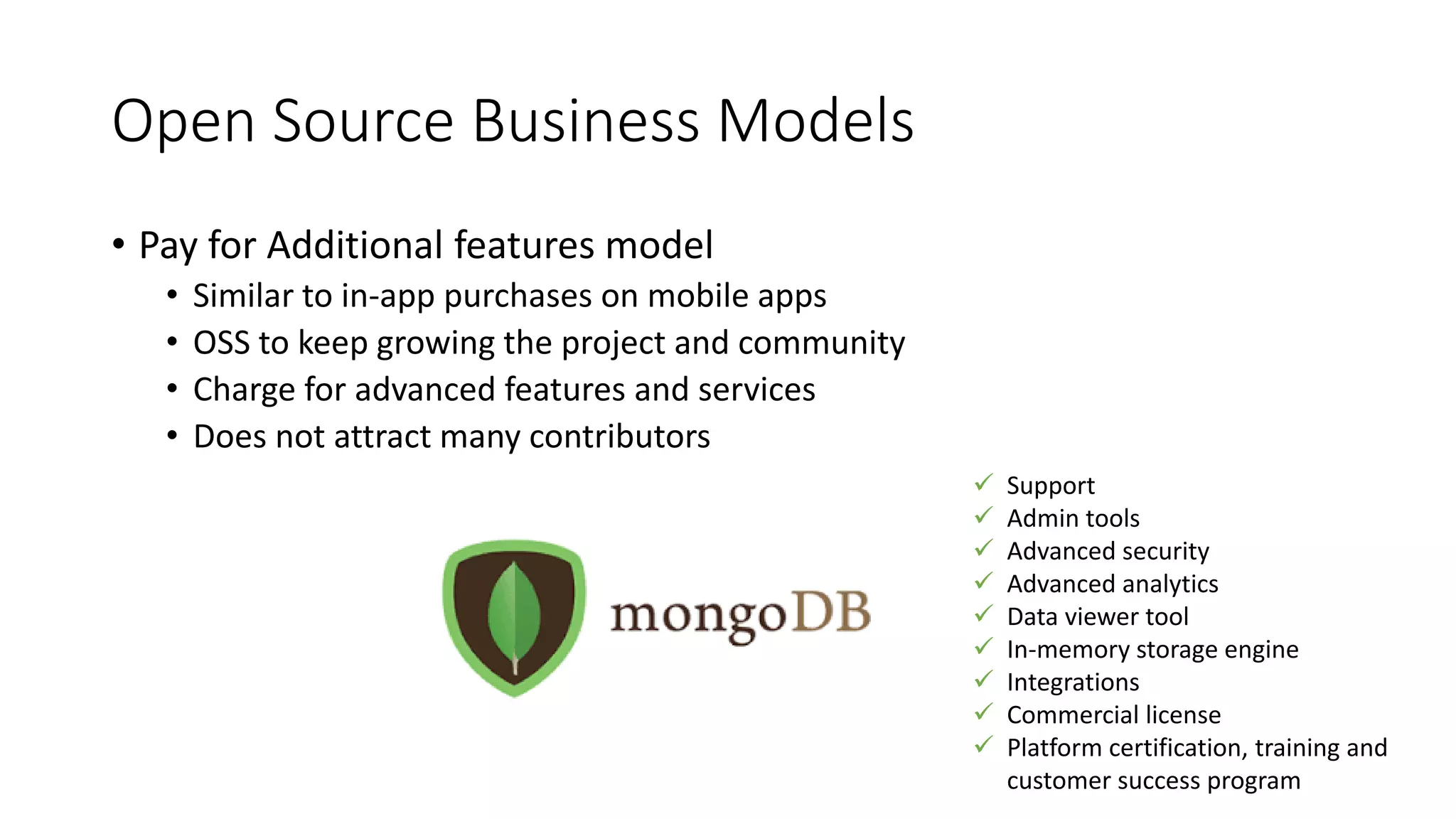 Open Source Business Models
• Pay for Additional features model
• Similar to in-app purchases on mobile apps
• OSS to keep growing the project and community
• Charge for advanced features and services
• Does not attract many contributors
 Support
 Admin tools
 Advanced security
 Advanced analytics
 Data viewer tool
 In-memory storage engine
 Integrations
 Commercial license
 Platform certification, training and
customer success program
 