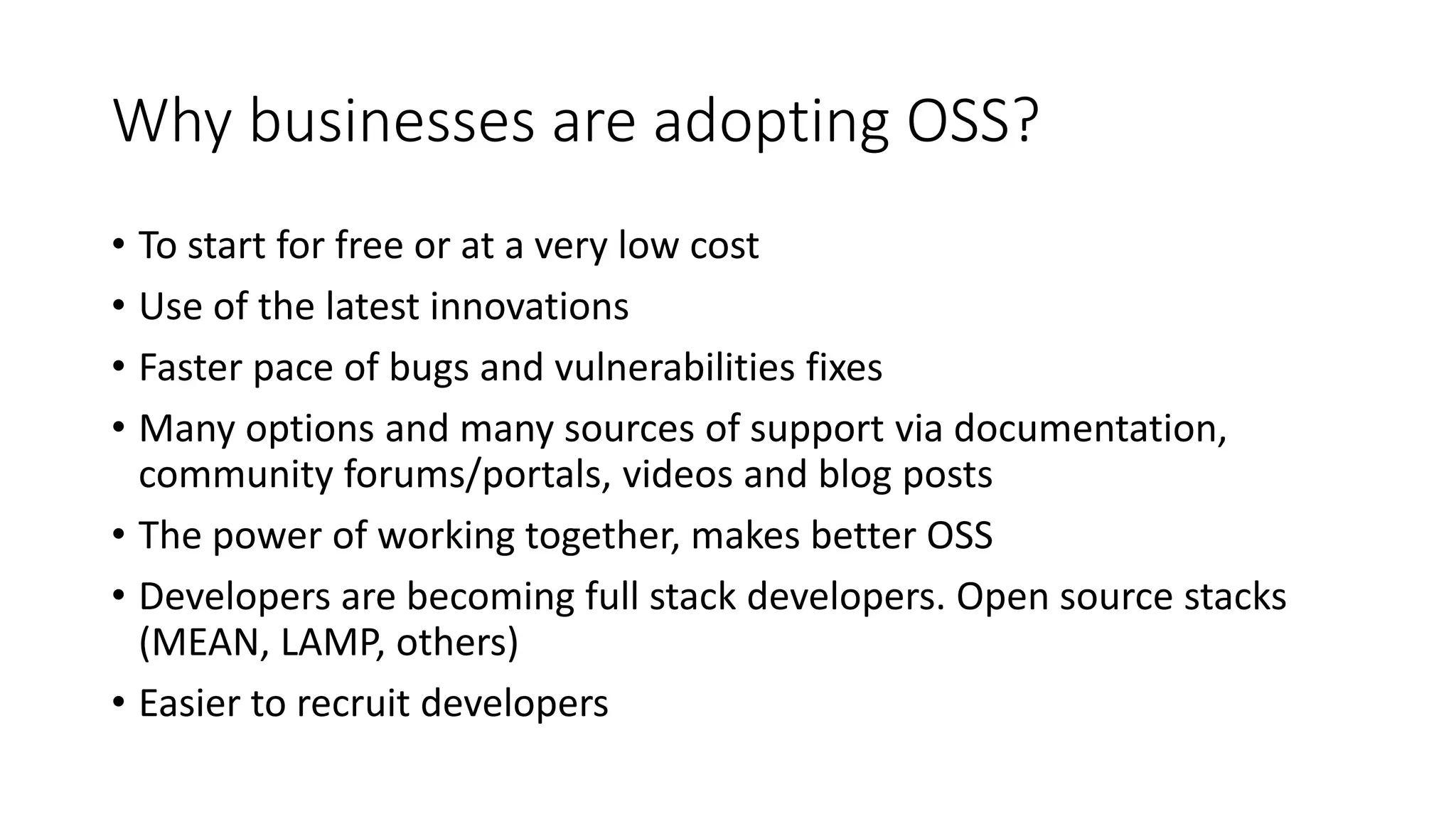 Why businesses are adopting OSS?
• To start for free or at a very low cost
• Use of the latest innovations
• Faster pace of bugs and vulnerabilities fixes
• Many options and many sources of support via documentation,
community forums/portals, videos and blog posts
• The power of working together, makes better OSS
• Developers are becoming full stack developers. Open source stacks
(MEAN, LAMP, others)
• Easier to recruit developers
 