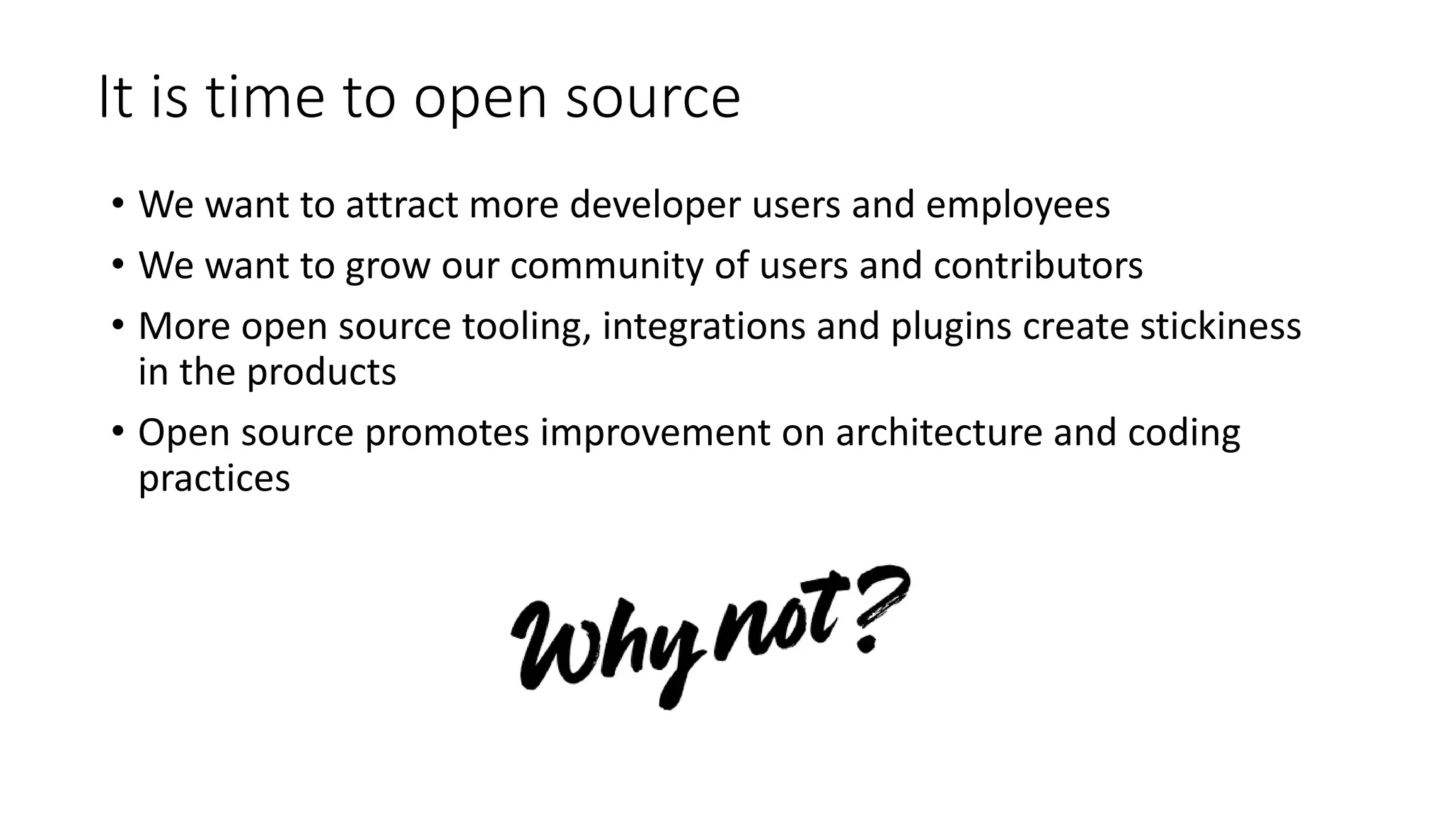 It is time to open source
• We want to attract more developer users and employees
• We want to grow our community of users and contributors
• More open source tooling, integrations and plugins create stickiness
in the products
• Open source promotes improvement on architecture and coding
practices
 