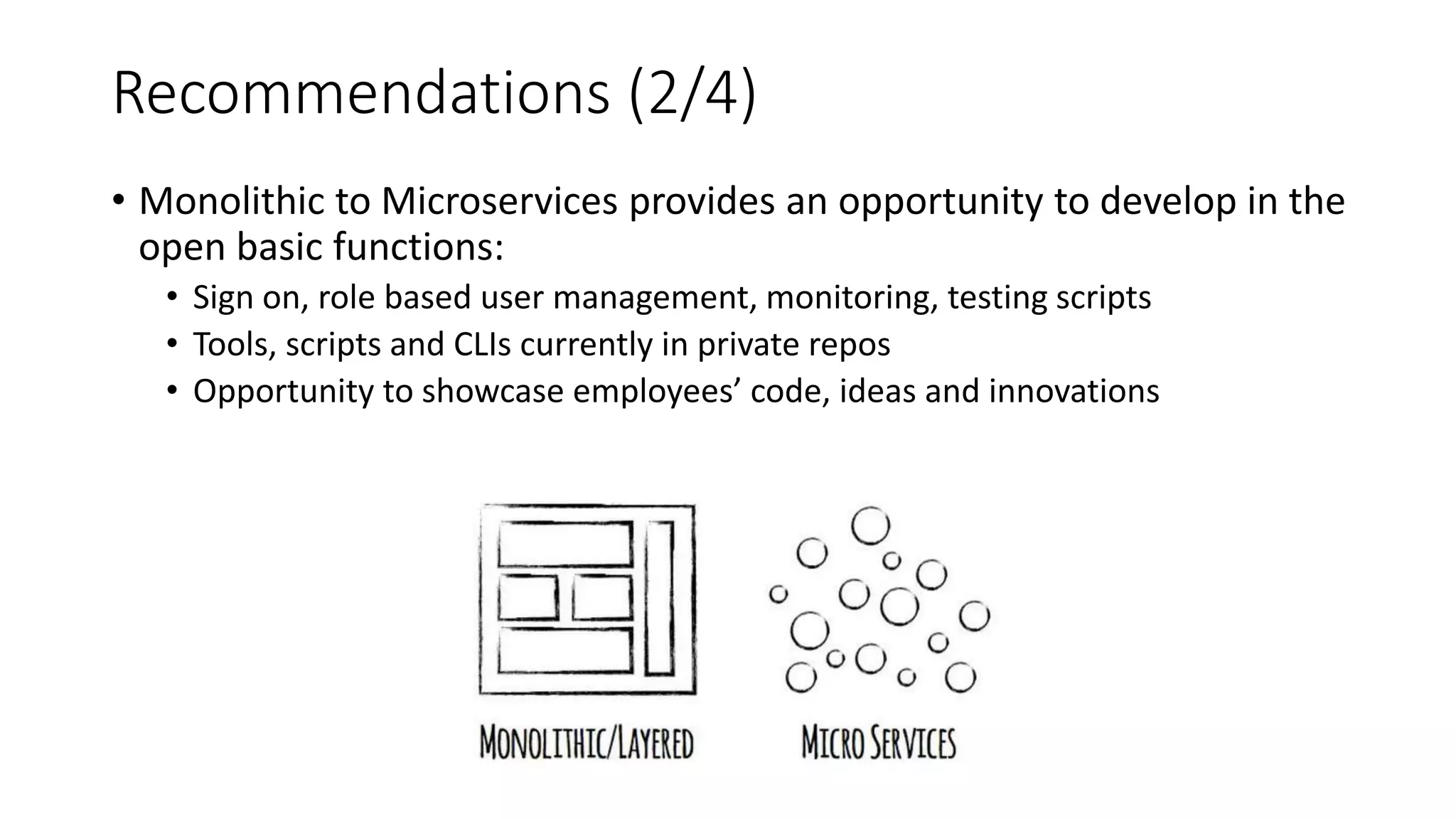 Recommendations (2/4)
• Monolithic to Microservices provides an opportunity to develop in the
open basic functions:
• Sign on, role based user management, monitoring, testing scripts
• Tools, scripts and CLIs currently in private repos
• Opportunity to showcase employees’ code, ideas and innovations
 