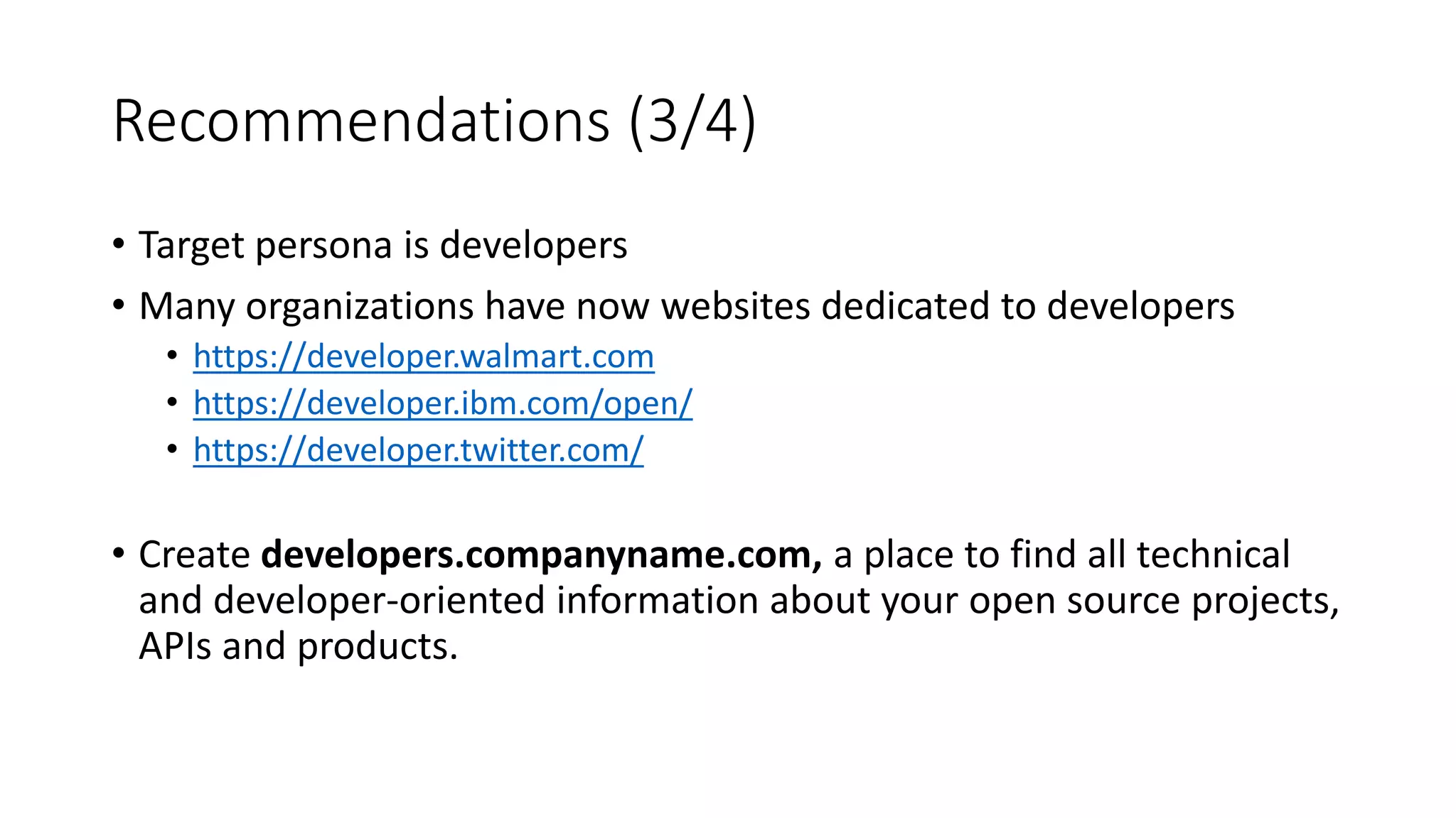 Recommendations (3/4)
• Target persona is developers
• Many organizations have now websites dedicated to developers
• https://developer.walmart.com
• https://developer.ibm.com/open/
• https://developer.twitter.com/
• Create developers.companyname.com, a place to find all technical
and developer-oriented information about your open source projects,
APIs and products.
 