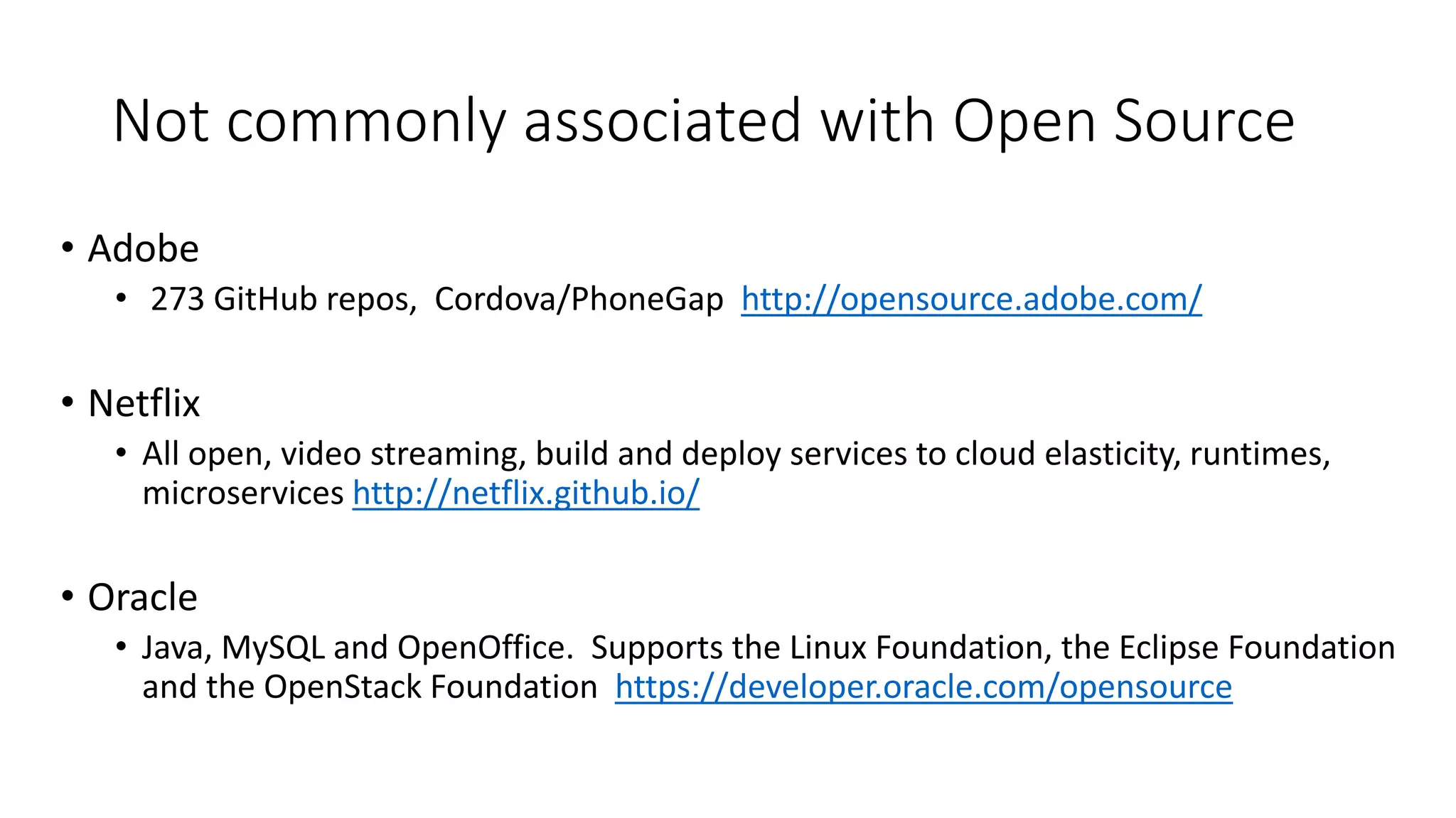 Not commonly associated with Open Source
• Adobe
• 273 GitHub repos, Cordova/PhoneGap http://opensource.adobe.com/
• Netflix
• All open, video streaming, build and deploy services to cloud elasticity, runtimes,
microservices http://netflix.github.io/
• Oracle
• Java, MySQL and OpenOffice. Supports the Linux Foundation, the Eclipse Foundation
and the OpenStack Foundation https://developer.oracle.com/opensource
 