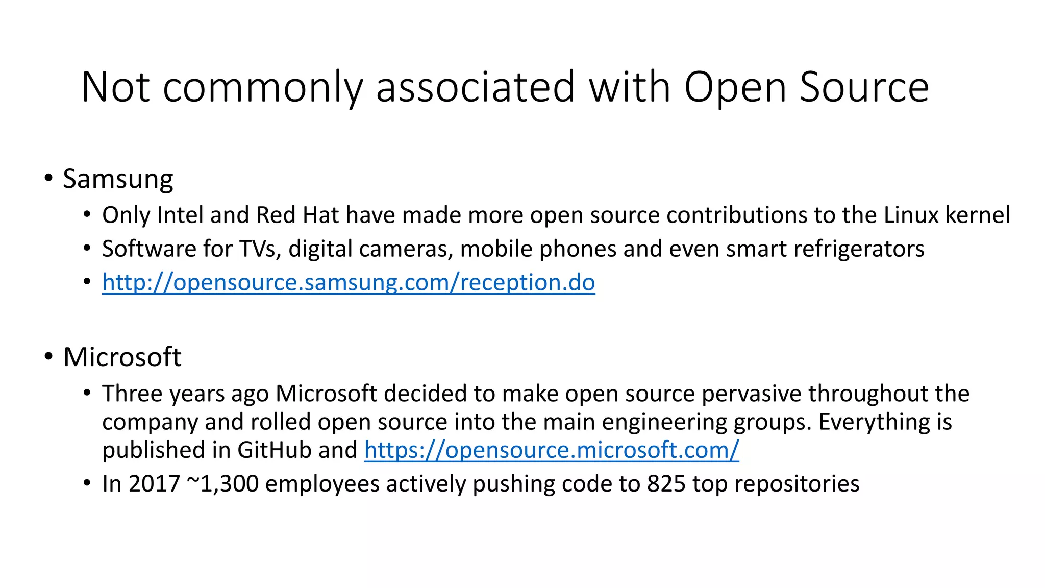 • Samsung
• Only Intel and Red Hat have made more open source contributions to the Linux kernel
• Software for TVs, digital cameras, mobile phones and even smart refrigerators
• http://opensource.samsung.com/reception.do
• Microsoft
• Three years ago Microsoft decided to make open source pervasive throughout the
company and rolled open source into the main engineering groups. Everything is
published in GitHub and https://opensource.microsoft.com/
• In 2017 ~1,300 employees actively pushing code to 825 top repositories
Not commonly associated with Open Source
 