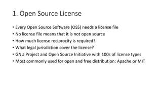 1. Open Source License
• Every Open Source Software (OSS) needs a license file
• No license file means that it is not open source
• How much license reciprocity is required?
• What legal jurisdiction cover the license?
• GNU Project and Open Source Initiative with 100s of license types
• Most commonly used for open and free distribution: Apache or MIT
 