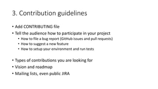 3. Contribution guidelines
• Add CONTRIBUTING file
• Tell the audience how to participate in your project
• How to file a bug report (GitHub issues and pull requests)
• How to suggest a new feature
• How to setup your environment and run tests
• Types of contributions you are looking for
• Vision and roadmap
• Mailing lists, even public JIRA
 