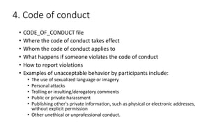 4. Code of conduct
• CODE_OF_CONDUCT file
• Where the code of conduct takes effect
• Whom the code of conduct applies to
• What happens if someone violates the code of conduct
• How to report violations
• Examples of unacceptable behavior by participants include:
• The use of sexualized language or imagery
• Personal attacks
• Trolling or insulting/derogatory comments
• Public or private harassment
• Publishing other's private information, such as physical or electronic addresses,
without explicit permission
• Other unethical or unprofessional conduct.
 