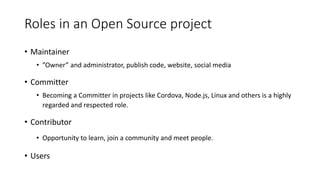 Roles in an Open Source project
• Maintainer
• ”Owner” and administrator, publish code, website, social media
• Committer
• Becoming a Committer in projects like Cordova, Node.js, Linux and others is a highly
regarded and respected role.
• Contributor
• Opportunity to learn, join a community and meet people.
• Users
 