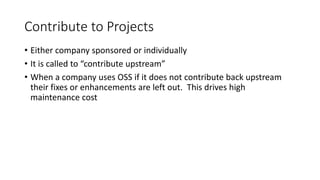 Contribute to Projects
• Either company sponsored or individually
• It is called to “contribute upstream”
• When a company uses OSS if it does not contribute back upstream
their fixes or enhancements are left out. This drives high
maintenance cost
 