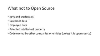 What not to Open Source
• Keys and credentials
• Customer data
• Employee data
• Patented intellectual property
• Code owned by other companies or entities (unless it is open source)
 