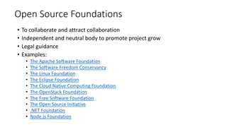 Open Source Foundations
• To collaborate and attract collaboration
• Independent and neutral body to promote project grow
• Legal guidance
• Examples:
• The Apache Software Foundation
• The Software Freedom Conservancy
• The Linux Foundation
• The Eclipse Foundation
• The Cloud Native Computing Foundation
• The OpenStack Foundation
• The Free Software Foundation
• The Open Source Initiative
• .NET Foundation
• Node.js Foundation
 