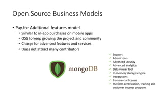 Open Source Business Models
• Pay for Additional features model
• Similar to in-app purchases on mobile apps
• OSS to keep growing the project and community
• Charge for advanced features and services
• Does not attract many contributors
 Support
 Admin tools
 Advanced security
 Advanced analytics
 Data viewer tool
 In-memory storage engine
 Integrations
 Commercial license
 Platform certification, training and
customer success program
 