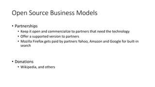 Open Source Business Models
• Partnerships
• Keep it open and commercialize to partners that need the technology
• Offer a supported version to partners
• Mozilla Firefox gets paid by partners Yahoo, Amazon and Google for built-in
search
• Donations
• Wikipedia, and others
 