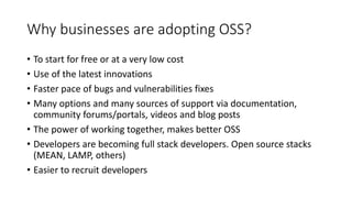 Why businesses are adopting OSS?
• To start for free or at a very low cost
• Use of the latest innovations
• Faster pace of bugs and vulnerabilities fixes
• Many options and many sources of support via documentation,
community forums/portals, videos and blog posts
• The power of working together, makes better OSS
• Developers are becoming full stack developers. Open source stacks
(MEAN, LAMP, others)
• Easier to recruit developers
 