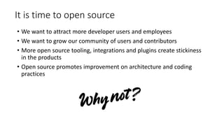 It is time to open source
• We want to attract more developer users and employees
• We want to grow our community of users and contributors
• More open source tooling, integrations and plugins create stickiness
in the products
• Open source promotes improvement on architecture and coding
practices
 
