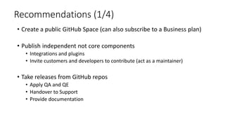 Recommendations (1/4)
• Create a public GitHub Space (can also subscribe to a Business plan)
• Publish independent not core components
• Integrations and plugins
• Invite customers and developers to contribute (act as a maintainer)
• Take releases from GitHub repos
• Apply QA and QE
• Handover to Support
• Provide documentation
 