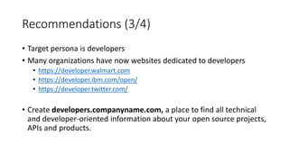 Recommendations (3/4)
• Target persona is developers
• Many organizations have now websites dedicated to developers
• https://developer.walmart.com
• https://developer.ibm.com/open/
• https://developer.twitter.com/
• Create developers.companyname.com, a place to find all technical
and developer-oriented information about your open source projects,
APIs and products.
 