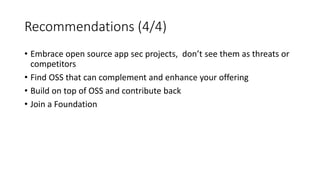 Recommendations (4/4)
• Embrace open source app sec projects, don’t see them as threats or
competitors
• Find OSS that can complement and enhance your offering
• Build on top of OSS and contribute back
• Join a Foundation
 