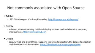 Not commonly associated with Open Source
• Adobe
• 273 GitHub repos, Cordova/PhoneGap http://opensource.adobe.com/
• Netflix
• All open, video streaming, build and deploy services to cloud elasticity, runtimes,
microservices http://netflix.github.io/
• Oracle
• Java, MySQL and OpenOffice. Supports the Linux Foundation, the Eclipse Foundation
and the OpenStack Foundation https://developer.oracle.com/opensource
 