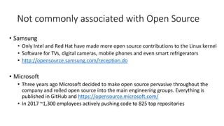 • Samsung
• Only Intel and Red Hat have made more open source contributions to the Linux kernel
• Software for TVs, digital cameras, mobile phones and even smart refrigerators
• http://opensource.samsung.com/reception.do
• Microsoft
• Three years ago Microsoft decided to make open source pervasive throughout the
company and rolled open source into the main engineering groups. Everything is
published in GitHub and https://opensource.microsoft.com/
• In 2017 ~1,300 employees actively pushing code to 825 top repositories
Not commonly associated with Open Source
 