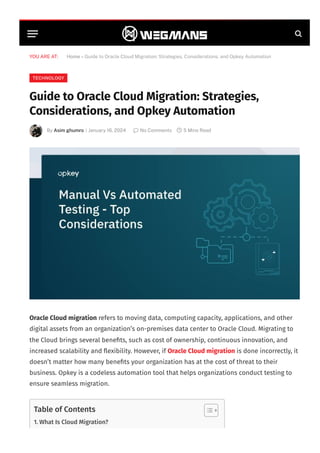 YOU ARE AT: Home » Guide to Oracle Cloud Migration: Strategies, Considerations, and Opkey Automation
TECHNOLOGY
Guide to Oracle Cloud Migration: Strategies,
Considerations, and Opkey Automation
By Asim ghumro January 16, 2024  No Comments  5 Mins Read

|
Oracle Cloud migration refers to moving data, computing capacity, applications, and other
digital assets from an organization’s on-premises data center to Oracle Cloud. Migrating to
the Cloud brings several benefits, such as cost of ownership, continuous innovation, and
increased scalability and flexibility. However, if Oracle Cloud migration is done incorrectly, it
doesn’t matter how many benefits your organization has at the cost of threat to their
business. Opkey is a codeless automation tool that helps organizations conduct testing to
ensure seamless migration.
Table of Contents
1. What Is Cloud Migration?
 