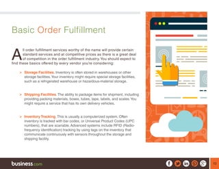 10
Basic Order Fulfillment
A
ll order fulfillment services worthy of the name will provide certain
standard services and at competitive prices as there is a great deal
of competition in the order fulfillment industry. You should expect to
find these basics offered by every vendor you’re considering:
¾¾ Storage Facilities. Inventory is often stored in warehouses or other
storage facilities.Your inventory might require special storage facilities,
such as a refrigerated warehouse or hazardous-material storage.
¾¾ Shipping Facilities. The ability to package items for shipment, including
providing packing materials, boxes, tubes, tape, labels, and scales.You
might require a service that has its own delivery vehicles.
¾¾ Inventory Tracking. This is usually a computerized system. Often
inventory is tracked with bar codes, or Universal Product Codes (UPC
numbers), that are scanable. Advanced systems include RFID (Radio-
frequency identification) tracking by using tags on the inventory that
communicate continuously with sensors throughout the storage and
shipping facility.
 