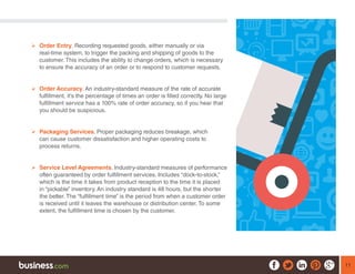 11
¾¾ Order Entry. Recording requested goods, either manually or via
real-time system, to trigger the packing and shipping of goods to the
customer. This includes the ability to change orders, which is necessary
to ensure the accuracy of an order or to respond to customer requests.
¾¾ Order Accuracy. An industry-standard measure of the rate of accurate
fulfillment, it’s the percentage of times an order is filled correctly. No large
fulfillment service has a 100% rate of order accuracy, so if you hear that
you should be suspicious.
¾¾ Packaging Services. Proper packaging reduces breakage, which
can cause customer dissatisfaction and higher operating costs to
process returns.
¾¾ Service Level Agreements. Industry-standard measures of performance
often guaranteed by order fulfillment services. Includes “dock-to-stock,”
which is the time it takes from product reception to the time it is placed
in “pickable” inventory. An industry standard is 48 hours, but the shorter
the better. The “fulfillment time” is the period from when a customer order
is received until it leaves the warehouse or distribution center. To some
extent, the fulfillment time is chosen by the customer.
 