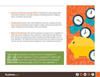 12
¾¾ Electronic Data Interchange (EDI). A standard for exchanging order
information between computer systems including invoices, shipping
forms, and other documents.
¾¾ Shipping Discounts.Your order fulfillment services company should
have strong partnerships and be able to obtain volume discounts from
major shipping carriers (FedEx, UPS, and USPS).
¾¾ Returns Processing. The returns process is a way to turn a negative (“I
didn’t get what I ordered.”) into a positive (“I didn’t get the right thing at
first, but they corrected the problem quickly and professionally, and I’m
now satisfied.”). All fulfillment services should have the ability to process
returns and you should not be charged for errors made by the service.
The returns process is a way to turn a negative (“I
didn’t get what I ordered.”) into a positive (“I didn’t get
the right thing at first, but they corrected the problem
quickly and professionally, and I’m now satisfied.”)
 