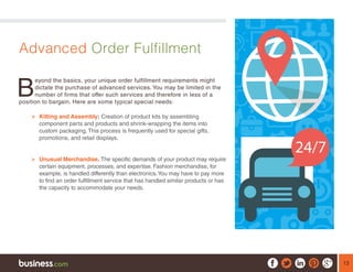 13
Advanced Order Fulfillment
B
eyond the basics, your unique order fulfillment requirements might
dictate the purchase of advanced services. You may be limited in the
number of firms that offer such services and therefore in less of a
position to bargain. Here are some typical special needs:
¾¾ Kitting and Assembly: Creation of product kits by assembling
component parts and products and shrink-wrapping the items into
custom packaging. This process is frequently used for special gifts,
promotions, and retail displays.
¾¾ Unusual Merchandise. The specific demands of your product may require
certain equipment, processes, and expertise. Fashion merchandise, for
example, is handled differently than electronics.You may have to pay more
to find an order fulfillment service that has handled similar products or has
the capacity to accommodate your needs.
 