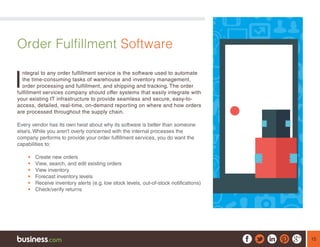 15
Order Fulfillment Software
I
ntegral to any order fulfillment service is the software used to automate
the time-consuming tasks of warehouse and inventory management,
order processing and fulfillment, and shipping and tracking. The order
fulfillment services company should offer systems that easily integrate with
your existing IT infrastructure to provide seamless and secure, easy-to-
access, detailed, real-time, on-demand reporting on where and how orders
are processed throughout the supply chain.
Every vendor has its own twist about why its software is better than someone
else’s. While you aren’t overly concerned with the internal processes the
company performs to provide your order fulfillment services, you do want the
capabilities to:
ƒƒ Create new orders
ƒƒ View, search, and edit existing orders
ƒƒ View inventory
ƒƒ Forecast inventory levels
ƒƒ Receive inventory alerts (e.g. low stock levels, out-of-stock notifications)
ƒƒ Check/verify returns
 