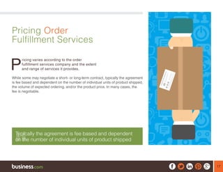 17
Pricing Order
Fulfillment Services
P
ricing varies according to the order
fulfillment services company and the extent
and range of services it provides.
While some may negotiate a short- or long-term contract, typically the agreement
is fee based and dependent on the number of individual units of product shipped,
the volume of expected ordering, and/or the product price. In many cases, the
fee is negotiable.
Typically the agreement is fee based and dependent
on the number of individual units of product shipped
 