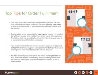 18
Top Tips for Order Fulfillment
¾¾ Look for a vendor with warehouse and distribution facilities that can
most effectively reach your customers. Request shipping zone maps
to determine what portion of your customers are likely to receive next-
day service.
¾¾ Be clear about who is responsible for insuring your inventory in transit to
the fulfillment service, while held by them, and in transit to the customer.
The fulfillment service should be the one on the hook for any damage to,
or loss of, inventory while in their possession.
¾¾ How does the order fulfillment services company “gear up” for seasonal
spikes? What contingency plans are in place to handle higher than usual
ordering? How have they addressed this issue in the past?
¾¾ Ask if the pick and pack costs include the cost of handling returns.You
don’t want to be charged for restocking returns or refilling orders when
the error was made by the order fulfillment service and not by you or
your customer.
 