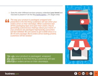 19
¾¾ Does the order fulfillment services company understand your brand and
how best to present it? On the blog QuietLogistics, J.R. Siegel writes:
The way your product is packaged, wrapped and
presented is the first thing customers will see when your
orders arrive on their doorsteps.When customers tear
off the packaging tape and open their orders, they’re
generating subconscious feelings about your brand. If
your products are packaged haphazardly, consumers
will feel deflated. No one wants to get a $300 dress in a
$0.10 cent package. But if orders arrive looking pristine,
customers will be wowed.” 
The way your product is packaged, wrapped
and presented is the first thing customers will see
when your orders arrive on their doorsteps.
 