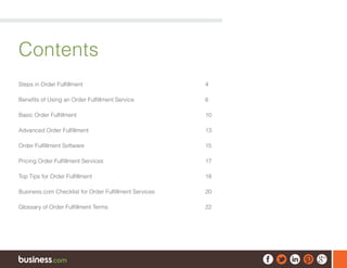 Contents
Steps in Order Fulfillment	 4
Benefits of Using an Order Fulfillment Service	 6
Basic Order Fulfillment	 10
Advanced Order Fulfillment	 13
Order Fulfillment Software	 15
Pricing Order Fulfillment Services	 17
Top Tips for Order Fulfillment	 18
Business.com Checklist for Order Fulfillment Services	 20
Glossary of Order Fulfillment Terms	 22
 