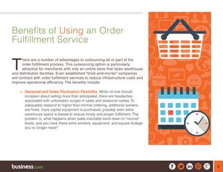 6
Benefits of Using an Order
Fulfillment Service
T
here are a number of advantages to outsourcing all or part of the
order fulfillment process. This outsourcing option is particularly
attractive for merchants with only an online store that lacks warehouse
and distribution facilities. Even established “brick-and-mortar” companies
will contract with order fulfillment services to reduce infrastructure costs and
improve operational efficiency. The benefits include:
¾¾ Seasonal and Sales Fluctuation Flexibility. While no one should
complain about selling more than anticipated, there are headaches
associated with unforeseen surges in sales and seasonal rushes. To
adequately respond to higher than normal ordering, additional workers
are hired, more capital equipment is purchased, possibly even extra
warehouse space is leased to ensure timely and proper fulfillment. The
problem is, what happens when sales inevitably trend down to “normal”
levels, and you have these extra workers, equipment, and square footage
you no longer need?
 